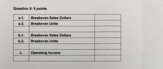 Question 5: 5 points a.1. a.2. Breakeven Sales Dollars Breakeven Units b.1. b.2. Breakeven Sales Dollars Breakeven Units C. O