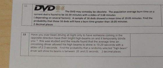 12. The DVD may someday be obsolete. The population average burn time on a current dvd is found to be 16.59 minutes with a stdev of 3.68 minutes ( depending on several factors). A sample of 16 dvds showed a mean time of 19.05 minutes. Find the probability that those 16 dvds will have a burn time greater than 19.05 minutes. 2 decimal places 13 Have you ever been driving at night only to have someone coming in the opposite direction have their bright high-beams on and it temporarily blinds you ? this was studied and the results found that the average time an oncoming driver allowed his high beams to shine is 19.29 seconds with a stdev of 2.3 seconds. Find the probability that a randomly selected high-beam driver will shine his beams is between 20 and 21 seconds. 2 decimal places