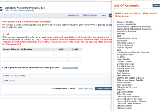 List Of Accounts CLOSE Weygandt, Accounting Principles, 13e Help I System Announcements Brief Exercise 206 a-b (Part Level Submission) CALCULATOR PRINTER VERSION BACK Brief Exercise 206 a-b (Part Level Submission) Accounts Payable Accounts Receivable Accumulated Depreciation-Buildings Accumulated Depreciation-Equipment Advertising Expense Buildings Cash Depreciation Expense Equipment Insurance Expense Interest Expense Interest Payable Land Maintenance and Repais Expense Mortgage Payable No Entry Notes Payable Owners Capital Owners Drawings Prepaid Advertising Prepaid Insurance Prepaid Rent Rent Expense Rent Revenue Salaies and Wages Expense Salai nd Wages Payable Sales Revenue Service Revenue Subscription Revenue Supplies Supplies Expense Ticket Revenue Unearned Rent Revenue Unearned Service Revenue Unearned Subscription Revenue Unearned Ticket Revenue Utilities Expense Utilities Payable On January 1, 2020, Bottle Rockets Corp. purchased a general liability insurance policy for $9,000 to provide cove for the calendar year If the company recorded the policy as an asset when purchased, what is the monthly adjusting journal entry that should be recorded at January 31, 2020 (Credit account titles are automatically indented when the amoun entered. Do not indent manually. If no entry is required, select No Entry for the account titles and en for the amounts.) Account Titles and Explanation Debit Credit Click if you would like to Show Work for this question: pen Show Work SHOW LIST OF ACCOUNTS LINK TO TEXT Attempts: 0 of 1 used SAVE FOR LATER SUBMIT ANSWER