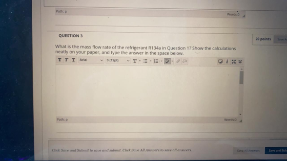 Path: P Words:0 QUESTION 3 20 points Save As What is the mass flow rate of the refrigerant R134a in Question 1? Show the calc