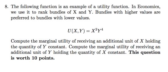 8. The following function is an example of a utility function. In Economics we use it to rank bundles of X and Y. Bundles with higher values are preferred to bundles with lower values. 2yr4 Compute the marginal utility of receiving an additional unit of X holding the quantity of Y constant. Compute the marginal utility of receiving an additional unit of Y holding the quantity of X constant. This question is worth 10 points.