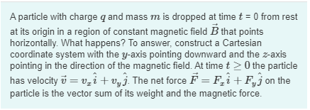 A particle with charge q and mass m is dropped at time t = 0 from rest at its origin in a region of constant magnetic field B