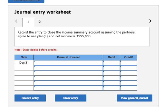 Journal entry worksheet Record the entry to close the income summary account assuming the partners agree to use plan(c) and net income is $555,000. Note: Enter debits before credits. Date General Journal Debit Credit Dec 31 Record entry Clear entry View general journal
