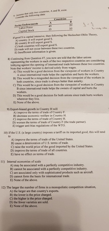 )Assume that only two countries, A and B, exist Consider the following data Factor Endowments 45 15 Labor 10 Cepited Stck If good S is capital intensive, then following the Heckscher-Ohlin Theory A) country A will export good S. B) country B will export good S C) both countries will export good S D) trade will not occur between these two countries. E) Insufficient information is given. 8) Continuing from Question #7, you now are told that the labor unions representing the workers in each of the two respective countries are considering lobbying agai Note that workers income is derived solely from wages. inst the opening of international trade between these two countries. A) This would be a good decision from the viewpoint of workers in Country B) This would be a misguided decision from the viewpoint of the workers in C) This would be a good decision from the viewpoint of workers in Country D) This would be a good decision for both unions since trade hurts workers E) None of the above. A since intenational trade helps the capitalists and hurts the workers. both countries, since trade is always better than autarky B since international trade helps the owners of capital and hurts the workers wherever they live. 9) Export-biased growth in Country H will A) improve the terms of trade of Country F B) decrease economic welfare in Country H C) improve the terms of trade of Country H D) worsen the terms of trade of Country F (the trade partner). E) trigger anti-bias regulations of the WTO 10) If the U.S. (a large country) imposes a tariff on its imported good, this will tend to A) improve the terms of trade of the United States. B) cause a deterioration of U.S. terms of trade. C) raise the world price of the good imported by the United States. D) improve the terms of trade of all countries. E) have no effect on terms of trade. 11) Internal economies of scale A) may be associated with a perfectly competitive industry. B) cannot be associated with a perfectly competitive industry C) are associated only with sophisticated products such as aircraft. D) cannot form the basis for international trade E) None of the above. 12) The larger the number of firms in a monopolistic competition situation, A) the larger are that countrys exports. B) the lower is the price charged. C) the higher is the price charged. D) the fewer varieties are sold. E) None of the above.