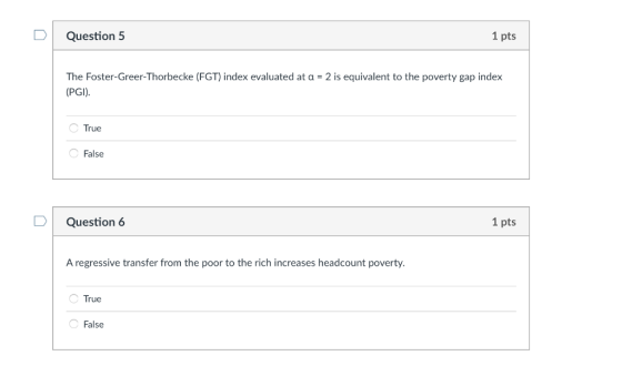 Question 5 1 pts The Foster-Greer-Thorbecke (FGT) index evaluated at a -2 is equivalent to the poverty gap index (PGI) True False D | Question 6 1 pts A regressive transfer from the poor to the rich increases headcount poverty. True False