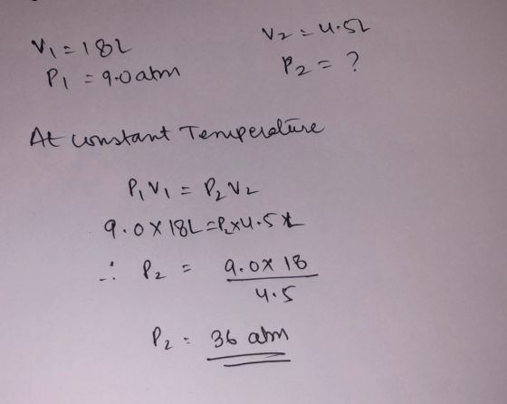 Vi=1&L Pl=9.0 atm 2 = 4.52 P2= ? At constant Temperature RINI = P₂ V 2 9.00 18L=&xu.5t 2 = 9.0x18 4.5 P2 = 36 am