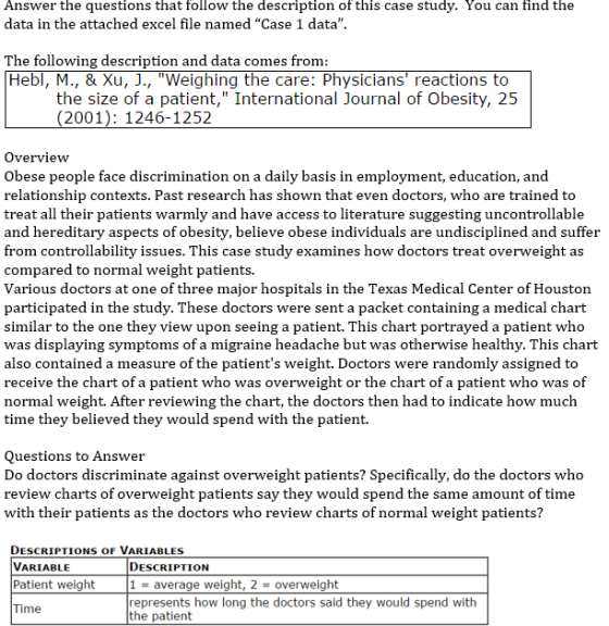 Answer the questions that follow the description of this case study. You can find the data in the attached excel file named Case 1 data The following description and datac Hebl, M., & Xu, J., Weighing the care: Physicians reactions to omes fromm the size of a patient, International Journal of Obesity, 25 (2001): 1246-1252 Overview Obese people face discrimination on a daily basis in employment, education, and relationship contexts. Past research has shown that even doctors, who are trained to treat all their patients warmly and have access to literature suggesting uncontrollable and hereditary aspects of obesity, believe obese individuals are undisciplined and suffer m controllability issues. This case study examines how doctors treat overweight as compared to normal weight patients. Various doctors at one of three major hospitals in the Texas Medical Center of Houston participated in the study. These doctors were sent a packet containing a medical chart similar to the one they view upon seeing a patient. This chart portrayed a patient who was displaying symptoms of a migraine headache but was otherwise healthy. This chart also contained a measure of the patients weight. Doctors were randomly assigned to receive the chart of a patient who was overweight or the chart of a patient who was of normal weight. After reviewing the chart, the doctors then had to indicate how much time they believed they would spend with the patient. Questions to Answer Do doctors discriminate against overweight patients? Specifically, do the doctors who review charts of overweight patients say they would spend the same amount of time with their patients as the doctors who review charts of normal weight patients? DESCRIPTIONS OF VARIABLES VARIABLE Patient weight DESCRIPTION 1average weight, 2-overweight represents how long the doctors said they would spend with the patient me