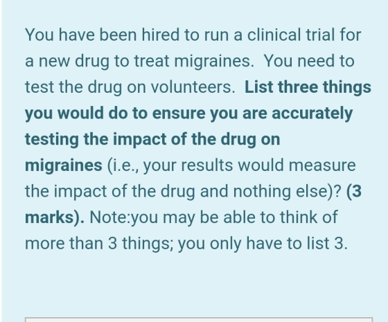 You have been hired to run a clinical trial for a new drug to treat migraines. You need to test the drug on volunteers. List