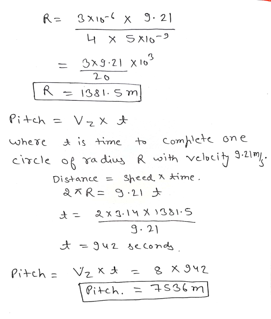 R= 3x10-6 X g. 21 4 X 5 X10-9 3 3x9:21 x 10 20 R = 1381. S m Pitch = Vzxt where t is time to complete one circle of radius R