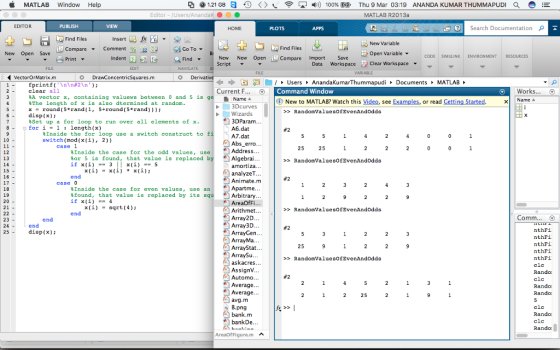 MATLAB Window Help ? @ 1.21 GB?0 < >???4) 100% E ? Thu 9 Mar 03:19 MATLAB R2013a ANANDA KUMAR THUMMAPUDI d Editor - Users/AnandakO PUBLISH HOME Search Documentation ? Ilal Find Files Insert Ed fr Find Files Compare Import Save New Variable Open Variable te compare ? Comment 9eas: g sa FindScript Go To ? New Open Save Indent CODE SIMULINK ENVIRONMENT RESOURCES New New Open Data Workspace Clear Workspace EDIT NAVIGATE VARIABLE VectorOrMatrix.m DrawConcentricSquares.m 1- fprintf(\n\n#2 \n); 2 -clear all ÷ ÷ B? -/> Users?AnandaKumarThummapudi?Documents MATLAB Current F. Command Window Works... O A vector x, containing valuews between 0 and 5 is g eThe length of x is also dtermined at random. Name New to MATLAB? Watch this Video, see Examples, or read G 3Dcurves 5 -round (5*rand (1, 5+round (5*rnd 6 -disp(x) RandomValuesofEvenAndodds Wizards 3DParam . . . A6.dat A7.dat Abs_erro Address... 8Set up a for loop to run over all elements of x 8-for i1 length(x) %Inside the for loop use a switch construct to f switch (mod(x(i), 2)) case 1 %Inside the case for the odd values, use Bor 5 is found, that value is replaced bAlgebrai... if x(i)3 x()5 RandonValuesofEvenAndOdda amortiza. A) analyzeT en Animate.m case0 Inside the case for even values, use anApartme... %found, that value is replaced by its if x(i) =-4 Arbitrary... AreaOfFi Arithmet... Array2D. Array3D. x()sqrt (4) RandomValuesofEvenAndOdds Comm... 23 nthFi nthFi nthFi nthFi nthF? clc 25 disp (x) ArrayGen.. ?ArrayMa. RandonValueBofEvenAndodda askacres. AssignV... Automo.. Average. Average. . . clc Rando: 25 B.png bank.m bankDe Rando: clc AreaOfFigurem