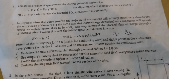6. You are in a region of space where the electric potential is given by: V(x, y,z) Voxy In(z) ( for all points where z>0 (above the x-y plane) ) Find an expression for the electric field E(x, y,z). State this vectorially. 7. In physical wires that carry current, the majority of the current will actually travel very close to the the outer edge of the wire (in the same way that static charge deposited on a conductor will spread across its surface rather than its interior). One way to model the physical flow of charge through a cylindrical wire of radius R is with the following current density function: J(r) = Jor4k with Jo = 2.5 x 106A/㎡SI 30° Note that this is only true for r s R (inside the conducting wire) and that it points in the +z direction 1everywhere (hence the k). Assume that no charges are present outside the conducting wire. a) Calculate the total current carried through a wire of radius R 1.0 cm. b) Use Amperes Law to find an expression for the magnetic field B(r) everywhere inside the wire. Sketch the magnitude of B(r) as a function of radius. Evaluate the magnetic field strength at the surface of the wire. c) 8. In the setup shown to the right, a long straight wire caries a time-varying (ie, nt unwards Directly next to it, in the same plane, lies a rectangular