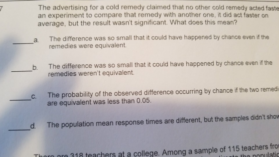 The advertising for a cold remedy claimed that no other cold remedy acted faste an experiment to compare that remedy with another one, it did act faster on average, but the result wasnt significant. What does this mean? The difference was so small that it could have happened by chance even if the remedies were equivalent. a. b. The difference was so small that it could have happened by chance even if the remedies werent equivalent. The probability of the observed difference occurring by chance if the two remedi are equivalent was less than 0.05. d. The population mean response times are different, but the samples didnt sho Thorn ara 318 teachers at a college. Among a sample of 115 teachers fro o the ponulatic