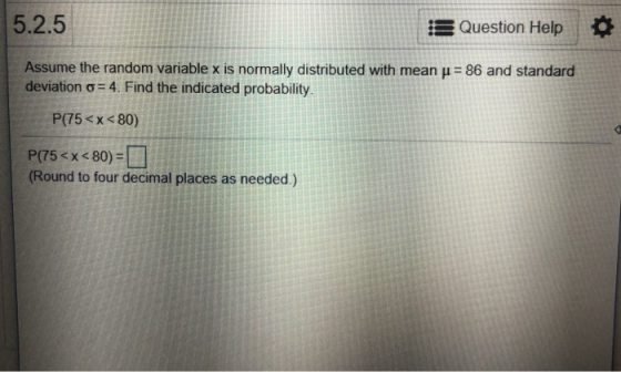5.2.5 Question Help Assume the random variable x is normally distributed with mean H 86 and standard deviation ơ-4. Find the indicated probability P(75<x 80) Round to four decimal places as needed.)