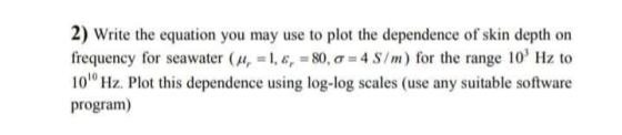 2) Write the equation you may use to plot the dependence of skin depth on frequency for seawater ( 11 = 1, , = 80, o = 4 S/m)