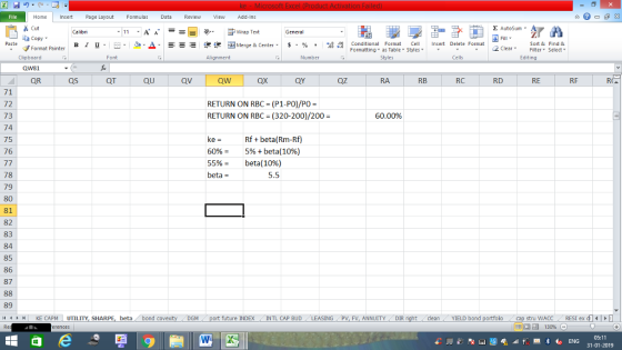 Home nert Page Layout Formulas Data Review View dd-Ins s Cut aCopy Σ AutoSum ー E ゴWrap Text General в 1 프 . Ej-., Δ. : rーー 逻锂函Merge & Center. $, % , 弼,8 C Paste Conditional Format CeInsert Delete Format Formatting, as Table w styles. ▼ ㆆ ▼ Sort &Find & 2 ClearFe Select Edting Format Painter Clipboard QW81 QR Font Alignment Number Styles Cells QS QT QU QV QW QX QY QZ RA RB RC RD RE RF 71 72 73 74 75 76 RETURN ON RBC (P1-PO)/PO- RETURN ON RBC (320-200)/200 - 60.00% ke- Rf+beta(Rm-Rf) 60%-5% + beta(10%) 5596- beta( 1096) beta = 78 79 80 81 82 83 84 85 86 87 5.5 89 4 KE CAPM UTILITY, SHARPE, beta bond c GM future INDEX INTL CAP BUD ING PV, FV, ANNUITYDIR cleanYIELD bond tru WACC RESI ex d 130% 05:11 31-01-2019