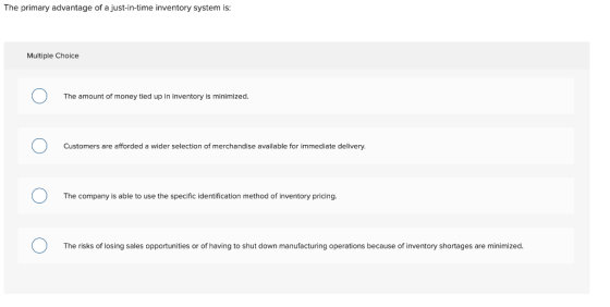 The primary advantage of a just-in-time inventory system is: Multiple Choice The amount of money tied up in inventory is mini