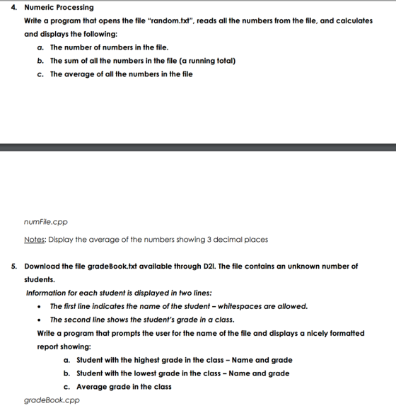 4. Numeric Processing Write a program that opens the file random.txt, reads all the numbers from the file, and calculates and displays the following: a. The number of numbers in the file. b. The sum of all the numbers in the file (a running total) c. The average of all the numbers in the file numFile.cpp Notes: Display the average of the numbers showing 3decimal places 5. Download the file gradeBook.txt available through D21. The file contains an unknown number of students. Information for each student is displayed in two lines: The first line indicates the name of the student whitespaces are allowed. The second line shows the students grade in a class. Write a program that prompts the user for the name of the file and displays a nicely formatted report showing: a. Student with the highest grade in the class Name and grade b. Student with the lowest grade in the class Name and grade c. Average grade in the class gradeBook.cpp