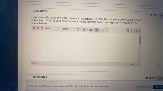 QUESTION 5 10 points How long will it take the water-heater in Question 1 to raise the temperature of 200 liters of water fro