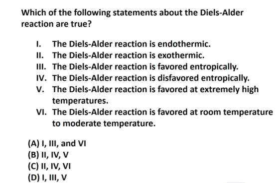 Which of the following statements about the Diels-Alder reaction are true? I. The Diels-Alder reaction is endothermic. II. The Diels-Alder reaction is exothermic. III. The Diels-Alder reaction is favored entropically. IV. The Diels-Alder reaction is disfavored entropically. V. The Diels-Alder reaction is favored at extremely high temperatures. VI. The Diels-Alder reaction is favored at room temperature to moderate temperature. (A) I, IlI, and VI (B) II, IV, V (C) II, IV, vI