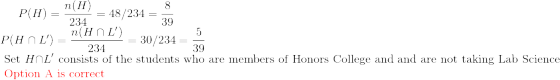 P(H)=\frac{n(H)}{234}=48/234=\frac{8}{39}\\ P(H\cap L')=\frac{n(H\cap L')}{234}=30/234=\frac{5}{39}\\ \text{ Set }H\cap L' \text{ consists of the students who are members of Honors College and and are not taking Lab Science }\\ \color{red} \text{ Option A is correct}