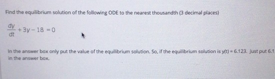Find the equilibrium solution of the following ODE to the nearest thousandth (3 decimal places) Y + 3y - 18 = 0 dt In the ans