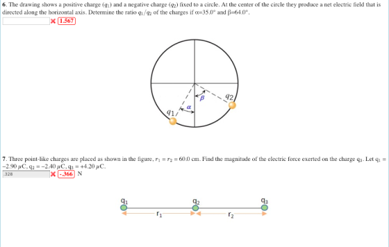 6. The drawing shows a positive charge () and a negative charge (2) fixed to a circle. At the center of the circle they produce a net electric field that is directed along the horizontal axis. Determine the ratio q1/42 of the charges if α-350° and β-640°. X 1.567 1/ 7. Three point-like charges are placed as shown in the figure, ri r2 = 60.0 cm. Find the magnitude of the electric force exerted on the charge q3-Let qi 328 X366 N