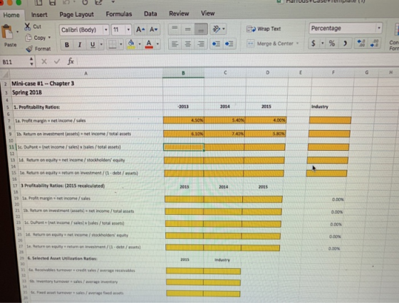 Home Insert Page Layout Formulas Data Review View .xCut Copy = =圓秒· cut . Calibri (Body) Calit ritBody) -111 11 A4 A, A- A▼ ! 印wrap Text wrap Text Percentage . Paste B I U Forn Format Mini-case #1-Chapter 3 Spring 2018 2 3 5 1. Profitability Ratios: 2014 2015 7 la. Profit margin net income/sales 9 lb. Return on investment (assets) net income / total assets 10 11 3c DuPont(net income / sales) x(sales/total assets) 12 13 Ld. Return on equity net income / stockholders equity le. Return on equity-return on investment , (1-debt , assets) 16 17 3 Profitability Ratios: (2015 recalculated) 18 19 1a. Profit margin net income , sales 20 2013 2014 2015 0.00% tb. Return on investment (assets) - net income /total assets 21c DuPont (net income / sales) x (sales/ total assets) 25 id. Return on equity- income , stockholders equity 0.00% 0.00% e Return on equity retur on investment / debe/assets) &Selected Asset Utilieation Ratios Industry th inventory turnover sales/average inventory c. Fixed asset turnover e sales / average fixed assets