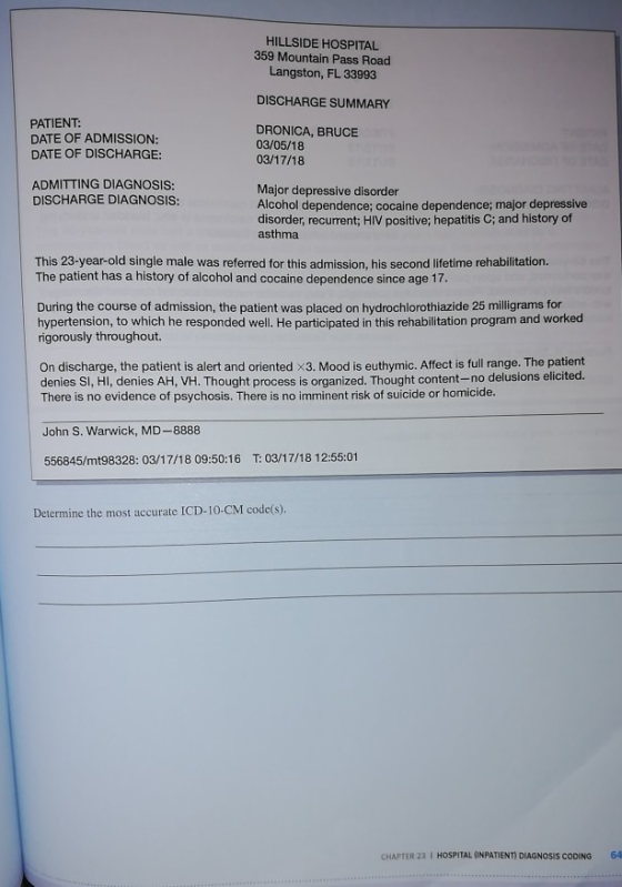 HILLSIDE HOSPITAL 359 Mountain Pass Road Langston, FL 33993 DISCHARGE SUMMARY PATIENT: DATE OF ADMISSION: DATE OF DISCHARGE: DRONICA, BRUCE 03/05/18 03/17/18 ADMITTING DIAGNOSIS: DISCHARGE DIAGNOSIS: Major depressive disorder Alcohol dependence; cocaine dependence; major depressive disorder, recurrent; HIV positive; hepatitis C; and history of asthma This 23-year-old single male was referred for this admission, his second lifetime rehabilitation. The patient has a history of alcohol and cocaine dependence since age 17. During the course of admission, the patient was placed on hydrochlorothiazide 25 milligrams for hypertension, to which he responded well. He participated in this rehabilitation program and worked rigorously throughout. On discharge, the patient is alert and oriented x3. Mood is euthymic. Affect is full range. The patient denies Si, HIl, denies AH, VH. Thought process is organized. Thought content-no delusions elicited. There is no evidence of psychosis. There is no imminent risk of suicide or homicide. John S. Warwick, MD-8888 556845/mt98328: 03/17/18 09:50:16 T: 03/17/18 12:55:01 Determine the most accurate ICD-10-CM code(s) CHAPTER 23 I HOSPITAL (INPATIENT) DIAGNOSIS CODING 64