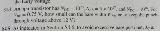 the Early voltage. S4.4 An npn transistor has NDE 1020, NAB 5x 1017, and Nbc 1016. For 0.75 V, how small can the base width WBM be to keep the punch- VBE through voltage above 12 V? S4.5 As indicated in Section S4.6, to avoid excessive base push-out, Jc is