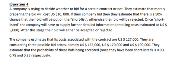 Question 4 A company is trying to decide whether to bid for a certain contract or not. They estimate that merely preparing the bid will cost US $10,000. If their company bid then they estimate that there is a 50% chance that their bid will be put on the short-list, otherwise their bid will be rejected. Once short- listed the company will have to supply further detailed information (entailing costs estimated at US $ 5,000). After this stage their bid will either be accepted or rejected. The company estimates that its costs associated with the contract are US$127,000. They are considering three possible bid prices, namely US $155,000, US $ 170,000 and US $ 190,000. They estimate that the probability of these bids being accepted (once they have been short-listed) is 0.90, 0.75 and 0.35 respectively.