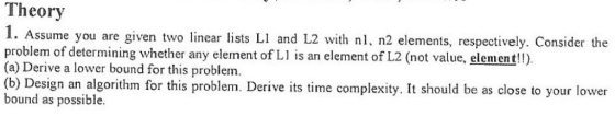 Theory 1. Assume you are given two linear lists LI and L2 with nl, n2 elements, respectively. Consider the problem of determining whether any element of L is an element of L2 (not value, element!) (a) Derive a lower bound for this problem. (b) Design an algorithm for this problem. Derive its time complexity. It should be as close to your lower bound as possible.