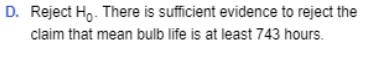 D. Reject Ho. There is sufficient evidence to reject the claim that mean bulb life is at least 743 hours.