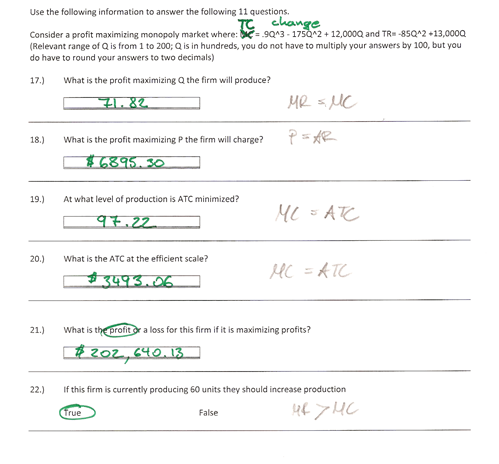 Use the following information to answer the following 11 questions. Consider a profit maximizing monopoly market where孫90 ans e . 12.00 aand TR-4502.13 OOOQ Consider a profit maximizing monopoly market where:-93-175A2 12,000Q and TR -85QA2 13,0000 (Relevant range of Q is from 1 to 200; Q is in hundreds, you do not have to multiply your answers by 100, but you do have to round your answers to two decimals) 17 What is the profit maximizing Q the firm will produce? 41. 82 18.) What is the profit maximizing P the firm will charge? 19.) A what level of production is ATC minimized? 20.) What is the ATC at the efficient scale? 3493.06 21.) What is the profitx a loss for this firm if it is maximizing profits? tzo7 640.13 22.) If this firm is currently producing 60 units they should increase production False