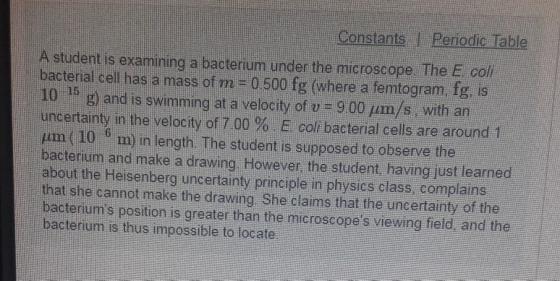 Constants I Periodic. Table A student is examining a bacterium under the microscope The E col bacterial cell has a mass of m-0500 fg (where a femtogram, fg, is 10-15 g) and is swimming at a velocity of v = 9 00 μm/s, with an uncertainty in the velocity of 7.00% colibacterial cells are around 1 pm (10 6 m) in length. The student is supposed to observe the bacterium and make a drawing. However, the student, having just learned about the Heisenberg uncertainty principle in physics class complains that she cannot make the drawing She claims that the uncertainty of the bacteriums position is greater than the microscopes viewing field and the bacterium is thus impossible to locate