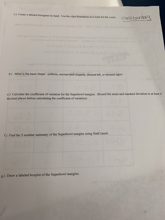 c.) Create a labeled histogram by hand. Use the class boundaries as a scale for the s-asxis Class d.) What is the basic shape: uniform, normal (bell shaped), skewed left, or skewed right? e.) Calculate the coefficient of variation for the Superbowl margins. (Round the mean and standard deviation to at least4 decimal places before calculating the coefficient of variation). f) Find the 5 number summary of the Superbowl margins using StatCrunch. g.) Draw a labeled boxplot of the Superbowl margins.
