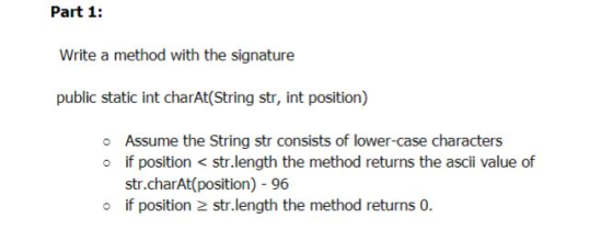Part 1: Write a method with the signature public static int charAt(String str, int position) o Assume the String str consists