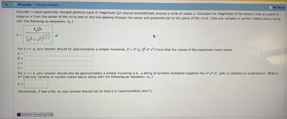 2. 4/6 points | Previous Answers My Notes Consider n equal positively charged particles each of magnitude Q/n placed symmetrically around a circle of radius a. Calculate the magnitude of the electric field at a point a distance x from the center of the circle and on the line passing through the center and perpendicular to the plane of the circle. (Use any variable or symbol stated above along with the following as necessary: ke.) ct For x >> a your answer should be approximately a simple monomial E ηα ke ar Χδ Check that the values of the exponents make sense: For x << a, your answer should also be approximately a simple monomial (i.e., a string of symbols multiplied together like x yo z, with no addition or subtraction). What is it? (Use any variable or symbol stated above along with the following as necessary: ke.) (Remember, E has units, so your answer should not be that it is approximately zero!) symbolic formatting help