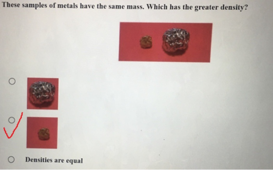 These samples of metals have the same mass. Which has the greater density? O Densities are equal