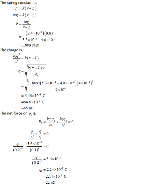 The spring constant is, F-k(x-L) 2.4×10% )(9.8) 53x10-2-4.0×10-2 1.809 Nm The charge is, (1.809)(5.3×10-2-40x10-2)(4×10-2 = 6.46×10-8 C -64.6×10° C 65 nC The net force on q2 is, 12 12 5.6×10-9 0.2 = 5.6× 10-7 (0.2) fi = 2.24×10-8 C =22.4×10-9 C 22 nC