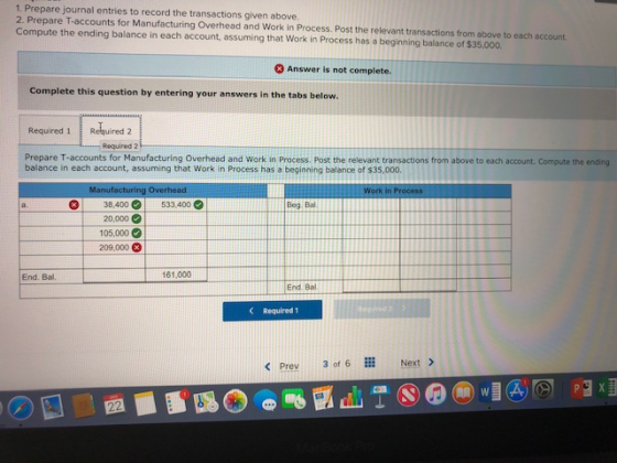 1. Prepare journal entries to record the transactions given above. 2. Prepare T-accounts for Manufacturing Overhead and Work in Process. Post the relevant transactions from above to each account Compute the ending balance in each account, assuming that Work in Process has a beginning balance of $35.000. 3 Answer is not complete Complete this question by entering your answers in the tabs below. Required 1Reuired 2 Required 2 Prepare T-accounts for Manufacturing Overhead and Work in Process. Post the relevant transactions from above to each account. Compute the ending balance in each account, assuming that Work in Process has a beginning balance of $35,000. Manufacturing Overhead Work in Process 38.400 | 533.400 Beg Ba 20,000 105,000 ) 209,000 3 End. Bal 161,000 End. Bal CRequired 1 < Prev 3016 ::: Next >