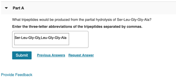 Part A What tripeptides would be produced from the partial hydrolysis of Ser-Leu-Gly-Gly-Ala? Enter the three-letter abbrevia