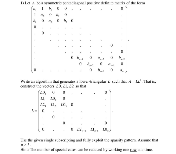 1) Let A be a symmetric pentadiagonal positive definite matrix of the form Cal 1 0 0 0 a, 0 bo 0 a 0 ba 0 0 2 0 b 0 bn 0 an n-4 m-2 0 b am-1 an n-2 Write an algorithm that generates a lower-triangular L such that A -LL. That is, construct the vectors LO, LI, L2 so that LO L1 LO 0 L2 L1 LO 0 0 L2 LO L1 n-2 Use the given single subscripting and fully exploit the sparsity pattern. Assume that n 23. Hint: The number of special cases can be reduced by working one row at a time.