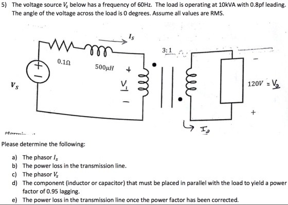 5) The voltage source V, below has a frequency of 60Hz. The load is operating at 10kVA with 0.8pf leading. The angle of the voltage across the load is 0 degrees. Assume all values are RMS. Is 0.12 500uH - 120V V eterm: Please determine the following a) The phasor Is b) The power loss in the transmission line. c) The phasor Vs d) The component (inductor or capacitor) that must be placed in parallel with the load to yield a power factor of 0.95 lagging. The power loss in the transmission line once the power factor has been corrected e)