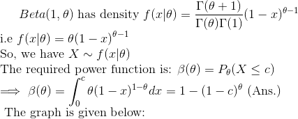 Beta(1,\theta)\text{ has density }f(x|\theta)=\frac{\Gamma(\theta+1)}{\Gamma(\theta)\Gamma(1)}(1-x)^{\theta -1}\\ \text{i.e }f(x|\theta)=\theta(1-x)^{\theta-1}\\ \text{So, we have }X\sim f(x|\theta)\\ \text{The required power function is: }\beta(\theta)=P_{\theta}(X\leq c)\\ \implies \beta(\theta)=\int_{0}^c\theta(1-x)^{1-\theta}dx=1-(1-c)^\theta\text{ (Ans.)}\\ \text{ The graph is given below: }\\