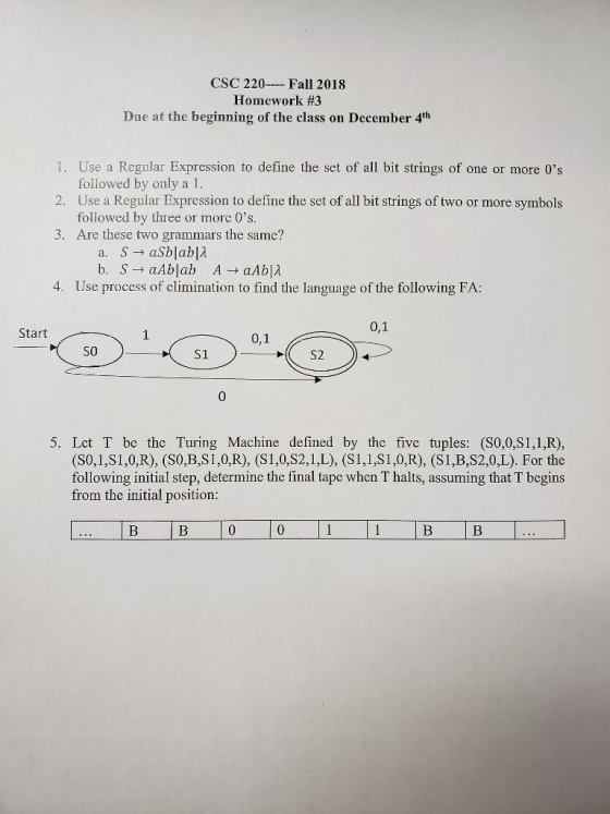 CSC 220 Fall 2018 Homework #3 Due at the beginning of the class on December 4th 1. Use a Regular Expression to define the set of all bit strings of one or more 0s 2. 3. Are these two grammars the same? followed by only a 1. Use a Regular Expression to define the set of all bit strings of two or more symbols followed by three or morc 0s. 4. Use process of climination to find the language of the following FA: 0,1 Start 0,1 SO S1 0 5. Let T be the Turing Machine defined by the five tuples: (S0,0,S1,1,R), (S0,1,S1,0,R), (S0,B,S1,0,R), (S1,0,S2,1,L), (S1,1,S1,0,R), (S1,B,S2,0,L). For the following initial step, determine the final tape when T halts, assuming that T begins from the initial position: