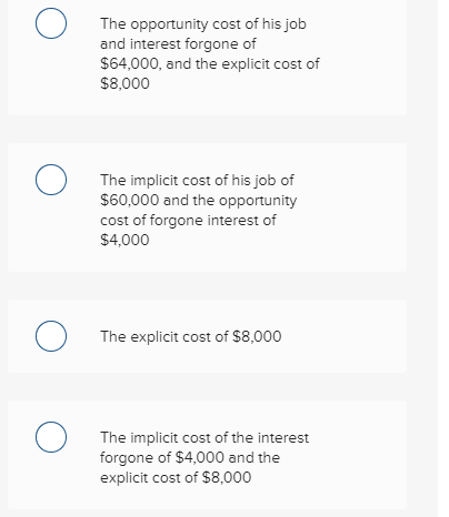 The opportunity cost of his job and interest forgone of $64,000, and the explicit cost of $8,000 The implicit cost of his job