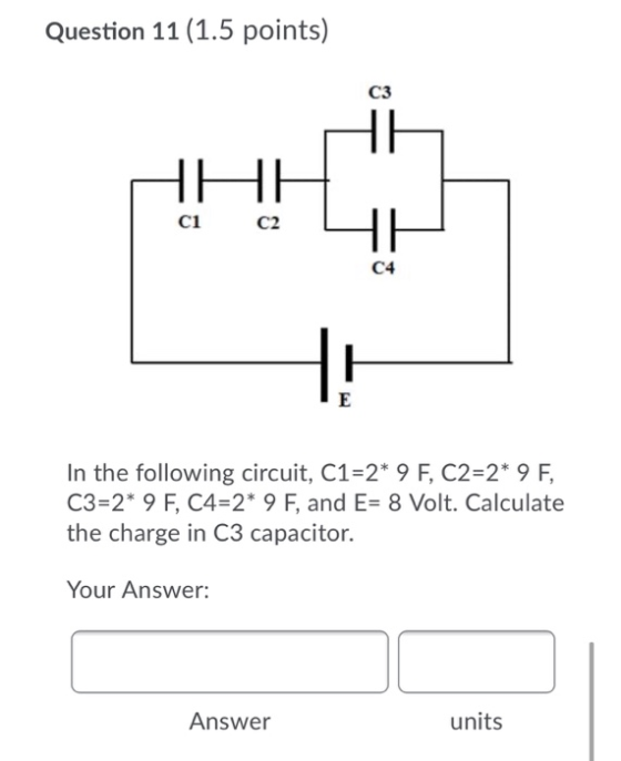 Question 11 (1.5 points) C3 HH ci C2 HE C4 E In the following circuit, C1=2* 9 F, C2=2* 9 F, C3 * 9 F, C4=2* 9 F, and E= 8 Vo