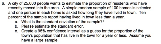 6. A city of 25,000 people wants to estimate the proportion of residents who have recently moved into the area. A simple random sample of 100 homes is selected and one person in each home is asked how long they have lived in town. Ten percent of the sample report having lived in town less than a year. a. What is the standard deviation of the sample?1 b. Please estimate the standard error. C. Create a 95% confidence interval as a guess for the proportion of the towns population that has live in the town for a year or less. Assume you have a large sample.
