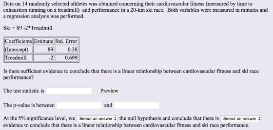 Data on 14 randomly selected athletes was obtained concerning their cardiovascular fitness (measured by time to exhaustion running on a treadmill) and performance in a 20-km ski race. Both variables were measured in minutes and a regression analysis was performed. Ski-89 -2*Treadmill Coefficients Estimate Std. Error 89 Intercept) Treadmil 0.38 2 0.699 Is there sufficient evidence to conclude that there is a linear relationship between cardiovascular fitness and ski race performance? The test statistic is Preview The p-value is between and At the 5% an answer the null hypothesis and conclude that there is ( select an answer evidence to conclude that there is a linear relationship between cardiovascular fitness and ski race performance significance level, we Select