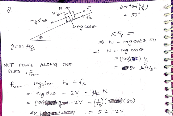 VEUX ostante 8. N v Fa fie = 37° masino mg coso SO G 5 = Efyo myco coso g=32 ft/s2 N=ng cos = (100)@) NET FORCE ALONG THE SLE